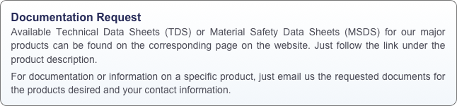 Documentation Request
Available Technical Data Sheets (TDS) or Material Safety Data Sheets (MSDS) for our major products can be found on the corresponding page on the website. Just follow the link under the product description.
For documentation or information on a specific product, just email us the requested documents for the products desired and your contact information.